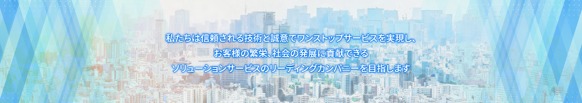 私たちは信頼される技術と誠意でワンストップサービスを実現し、お客様の繁栄、社会の発展に貢献できるソリューションサービスのリーディングカンパニーを目指します