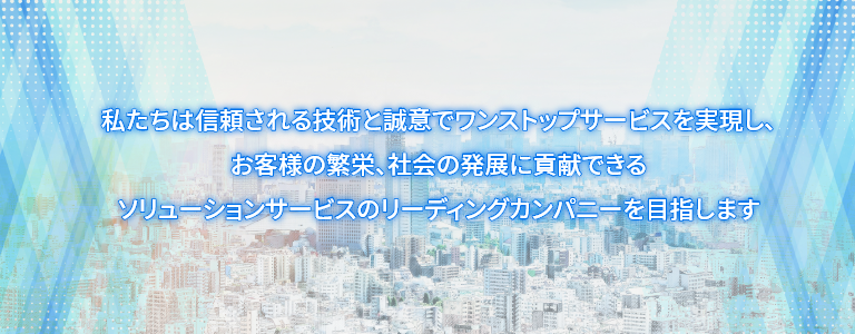 私たちは信頼される技術と誠意でワンストップサービスを実現し、お客様の繁栄、社会の発展に貢献できるソリューションサービスのリーディングカンパニーを目指します